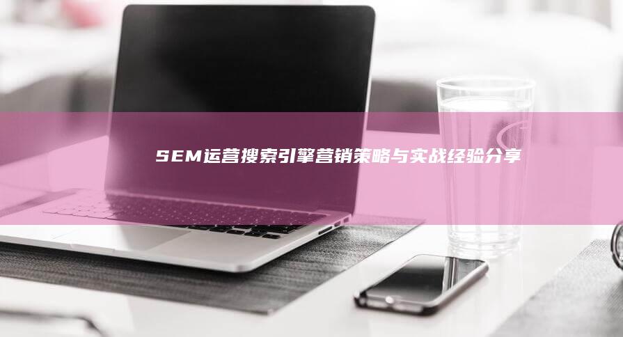 SEM运营：搜索引擎营销策略与实战经验分享